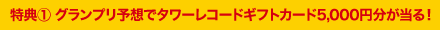 特典【1】　グランプリ予想でタワーレコードギフトカード5,000円分が当る！