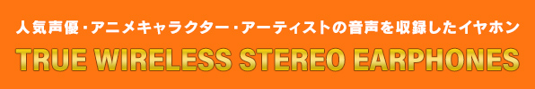 人気声優・アニメキャラクター・アーティストの音声を収録したイヤホン TRUE WIRELESS STEREO EARPHONES