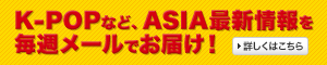 K-POPなど、ASIA最新情報を毎週メールでお届け！詳しくはこちら