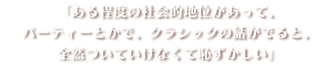 「ある程度の社会的地位があって、パーティーとかで、クラシックの話がでると、全然ついていけなくて恥ずかしい」