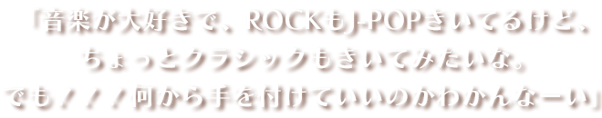 「音楽が大好きで、ROCKもJ-POPきいてるけど、ちょっとクラシックもきいてみたいな。でも！！！何から手を付けていいのかわかんなーい」