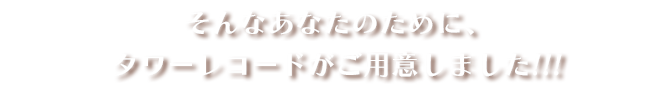 そんなあなたのために、タワーレコードがご用意しました!!!